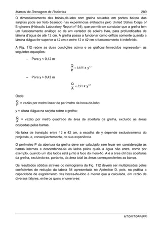 Manual de Drenagem de Rodovias 289
MT/DNIT/DPP/IPR
O dimensionamento das bocas-de-lobo com grelha situadas em pontos baixos das
sarjetas pode ser feito baseado nas experiências efetuadas pelo United States Corps of
Engineers (Hidraulic Laboratory Report nº 54), que permitiram constatar que a grelha tem
um funcionamento análogo ao de um vertedor de soleira livre, para profundidades de
lâmina d´água de até 12 cm. A grelha passa a funcionar como orifício somente quando a
lâmina d'água for superior a 42 cm e entre 12 e 42 cm o funcionamento é indefinido.
A Fig. 112 reúne as duas condições acima e os gráficos fornecidos representam as
seguintes equações:
– Para y < 0,12 m
51
6551 ,
yx,
P
Q
=
– Para y > 0,42 m
50
912 ,
yx,
A
Q
=
Onde:
P
Q
= vazão por metro linear de perímetro da boca-de-lobo;
y = altura d'água na sarjeta sobre a grelha;
A
Q
= vazão por metro quadrado de área de abertura da grelha, excluído as áreas
ocupadas pelas barras.
Na faixa de transição entre 12 e 42 cm, a escolha de y depende exclusivamente do
projetista, e, conseqüentemente, de sua experiência.
O perímetro P da abertura da grelha deve ser calculado sem levar em consideração as
barras internas e descontando-se os lados pelos quais a água não entra, como por
exemplo, quando um dos lados está junto à face do meio-fio. A é a área útil das aberturas
da grelha, excluindo-se, portanto, da área total às áreas correspondentes as barras.
Os resultados obtidos através do nomograma da Fig. 112 devem ser multiplicados pelos
coeficientes de redução da tabela 54 apresentada no Apêndice D, pois, na prática a
capacidade de esgotamento das bocas-de-lobo é menor que a calculada, em razão de
diversos fatores, entre os quais enumera-se:
 