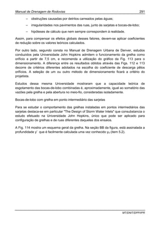 Manual de Drenagem de Rodovias 291
MT/DNIT/DPP/IPR
– obstruções causadas por detritos carreados pelas águas;
– irregularidades nos pavimentos das ruas, junto às sarjetas e bocas-de-lobo;
– hipóteses de cálculo que nem sempre correspondem à realidade.
Assim, para compensar os efeitos globais desses fatores, devem-se aplicar coeficientes
de redução sobre os valores teóricos calculados.
Por outro lado, segundo consta no Manual de Drenagem Urbana de Denver, estudos
conduzidos pela Universidade John Hopkins admitem o funcionamento da grelha como
orifício a partir de 7,5 cm, e recomenda a utilização do gráfico da Fig. 113 para o
dimensionamento. A diferença entre os resultados obtidos através das Figs. 112 e 113
decorre de critérios diferentes adotados na escolha do coeficiente de descarga pêlos
orifícios. A seleção de um ou outro método de dimensionamento ficará a critério do
projetista.
Estudos dessa mesma Universidade mostraram que a capacidade teórica de
esgotamento das bocas-de-lobo combinadas é, aproximadamente, igual ao somatório das
vazões pela grelha e pela abertura no meio-fio, consideradas isoladamente.
Bocas-de-lobo com grelha em ponto intermediário das sarjetas
Para se estudar o comportamento das grelhas instaladas em pontos intermediários das
sarjetas destaca-se em particular "The Design of Storm Water Inlets" que consubstancia o
estudo efetuado na Universidade John Hopkins, único que pode ser aplicado para
configuração de grelhas e de ruas diferentes daquelas dos ensaios.
A Fig. 114 mostra um esquema geral da grelha. Na seção BB da figura, está assinalada a
profundidade y’ que é facilmente calculada uma vez conhecido y0 (item 5.2).
 