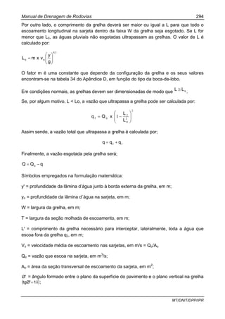 Manual de Drenagem de Rodovias 294
MT/DNIT/DPP/IPR
Por outro lado, o comprimento da grelha deverá ser maior ou igual a L para que todo o
escoamento longitudinal na sarjeta dentro da faixa W da grelha seja esgotado. Se L for
menor que L0, as águas pluviais não esgotadas ultrapassam as grelhas. O valor de L é
calculado por:
50,
oo
g
y
vxmL ⎟⎟
⎠
⎞
⎜⎜
⎝
⎛
=
O fator m é uma constante que depende da configuração da grelha e os seus valores
encontram-se na tabela 34 do Apêndice D, em função do tipo da boca-de-lobo.
Em condições normais, as grelhas devem ser dimensionadas de modo que oLL ≥ .
Se, por algum motivo, L < Lo, a vazão que ultrapassa a grelha pode ser calculada por:
2
2
2
3 1 ⎟
⎟
⎠
⎞
⎜
⎜
⎝
⎛
−=
o
o
L
L
xQq
Assim sendo, a vazão total que ultrapassa a grelha é calculada por;
32 qqq +=
Finalmente, a vazão esgotada pela grelha será;
qQQ o −=
Símbolos empregados na formulação matemática:
y' = profundidade da lâmina d’água junto à borda externa da grelha, em m;
yo = profundidade da lâmina d´água na sarjeta, em m;
W = largura da grelha, em m;
T = largura da seção molhada de escoamento, em m;
L' = comprimento da grelha necessário para interceptar, lateralmente, toda a água que
escoa fora da grelha q2, em m;
Vo = velocidade média de escoamento nas sarjetas, em m/s = Qo/Ao
Qo = vazão que escoa na sarjeta, em m3
/s;
Ao = área da seção transversal de escoamento da sarjeta, em m2
;
Ø' = ângulo formado entre o plano da superfície do pavimento e o plano vertical na grelha
( )1/itgØ'= ;
 