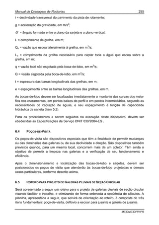 Manual de Drenagem de Rodovias 295
MT/DNIT/DPP/IPR
i = declividade transversal do pavimento da pista de rolamento;
g = aceleração da gravidade, em m/s2
;
Ø' = ângulo formado entre o plano da sarjeta e o plano vertical;
L = comprimento da grelha, em m;
Qo = vazão que escoa lateralmente à grelha, em m3
/s;
Lo = comprimento da grelha necessário para captar toda a água que escoa sobre a
grelha, em m;
q = vazão total não esgotada pela boca-de-lobo, em m3
/s;
Q = vazão esgotada pela boca-de-lobo, em m3
/s;
t = espessura das barras longitudinais das grelhas, em m;
e = espaçamento entre as barras longitudinais das grelhas, em m.
As bocas-de-lobo devem ser localizadas imediatamente a montante das curvas dos meio-
fios nos cruzamentos, em pontos baixos do perfil e em pontos intermediários, segundo as
necessidades de captação de águas, e seu espaçamento é função da capacidade
hidráulica da sarjeta (item 5.2)
Para os procedimentos a serem seguidos na execução deste dispositivo, devem ser
obedecidas as Especificações de Serviço DNIT 030/2004-ES .
6.4 POÇOS-DE-VISITA
Os poços-de-visita são dispositivos especiais que têm a finalidade de permitir mudanças
ou das dimensões das galerias ou de sua declividade e direção. São dispositivos também
previstos quando, para um mesmo local, concorrem mais de um coletor. Têm ainda o
objetivo de permitir a limpeza nas galerias e a verificação de seu funcionamento e
eficiência.
Após o dimensionamento e localização das bocas-de-lobo e sarjetas, devem ser
posicionados os poços de visita que atenderão às bocas-de-lobo projetadas e demais
casos particulares, conforme descrito acima.
6.5 ROTEIRO PARA PROJETO DE GALERIAS PLUVIAIS DE SEÇÃO CIRCULAR
Será apresentado a seguir um roteiro para o projeto de galerias pluviais de seção circular
visando facilitar o trabalho, e otimizando de forma ordenada a seqüência de cálculos. A
planilha, apresentada a seguir, que servirá de orientação ao roteiro, é composta de três
itens fundamentais: poço-de-visita, deflúvio a escoar para jusante e galeria de jusante.
 
