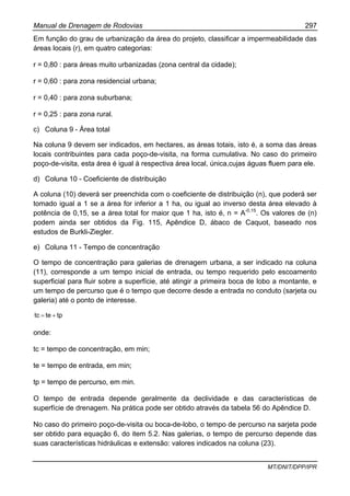 Manual de Drenagem de Rodovias 297
MT/DNIT/DPP/IPR
Em função do grau de urbanização da área do projeto, classificar a impermeabilidade das
áreas locais (r), em quatro categorias:
r = 0,80 : para áreas muito urbanizadas (zona central da cidade);
r = 0,60 : para zona residencial urbana;
r = 0,40 : para zona suburbana;
r = 0,25 : para zona rural.
c) Coluna 9 - Área total
Na coluna 9 devem ser indicados, em hectares, as áreas totais, isto é, a soma das áreas
locais contribuintes para cada poço-de-visita, na forma cumulativa. No caso do primeiro
poço-de-visita, esta área é igual à respectiva área local, única,cujas águas fluem para ele.
d) Coluna 10 - Coeficiente de distribuição
A coluna (10) deverá ser preenchida com o coeficiente de distribuição (n), que poderá ser
tomado igual a 1 se a área for inferior a 1 ha, ou igual ao inverso desta área elevado à
potência de 0,15, se a área total for maior que 1 ha, isto é, n = A-0,15
. Os valores de (n)
podem ainda ser obtidos da Fig. 115, Apêndice D, ábaco de Caquot, baseado nos
estudos de Burkli-Ziegler.
e) Coluna 11 - Tempo de concentração
O tempo de concentração para galerias de drenagem urbana, a ser indicado na coluna
(11), corresponde a um tempo inicial de entrada, ou tempo requerido pelo escoamento
superficial para fluir sobre a superfície, até atingir a primeira boca de lobo a montante, e
um tempo de percurso que é o tempo que decorre desde a entrada no conduto (sarjeta ou
galeria) até o ponto de interesse.
tptetc +=
onde:
tc = tempo de concentração, em min;
te = tempo de entrada, em min;
tp = tempo de percurso, em min.
O tempo de entrada depende geralmente da declividade e das características de
superfície de drenagem. Na prática pode ser obtido através da tabela 56 do Apêndice D.
No caso do primeiro poço-de-visita ou boca-de-lobo, o tempo de percurso na sarjeta pode
ser obtido para equação 6, do item 5.2. Nas galerias, o tempo de percurso depende das
suas características hidráulicas e extensão: valores indicados na coluna (23).
 