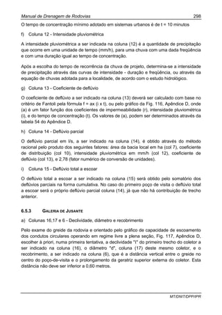 Manual de Drenagem de Rodovias 298
MT/DNIT/DPP/IPR
O tempo de concentração mínimo adotado em sistemas urbanos é de t = 10 minutos
f) Coluna 12 - Intensidade pluviométrica
A intensidade pluviométrica a ser indicada na coluna (12) é a quantidade de precipitação
que ocorre em uma unidade de tempo (mm/h), para uma chuva com uma dada freqüência
e com uma duração igual ao tempo de concentração.
Após a escolha do tempo de recorrência da chuva de projeto, determina-se a intensidade
de precipitação através das curvas de intensidade - duração e freqüência, ou através da
equação de chuvas adotada para a localidade, de acordo com o estudo hidrológico.
g) Coluna 13 - Coeficiente de deflúvio
O coeficiente de deflúvio a ser indicado na coluna (13) deverá ser calculado com base no
critério de Fantoli pela fórmula f = ax (i x t), ou pelo gráfico da Fig. 116, Apêndice D, onde
(a) é um fator função dos coeficientes de impermeabilidade (r), intensidade pluviométrica
(i), e do tempo de concentração (t). Os valores de (a), podem ser determinados através da
tabela 54 do Apêndice D.
h) Coluna 14 - Deflúvio parcial
O deflúvio parcial em l/s, a ser indicado na coluna (14), é obtido através do método
racional pelo produto dos seguintes fatores: área da bacia local em ha (col 7), coeficiente
de distribuição (col 10), intensidade pluviométrica em mm/h (col 12), coeficiente de
deflúvio (col 13), e 2,78 (fator numérico de conversão de unidades).
i) Coluna 15 - Deflúvio total a escoar
O deflúvio total a escoar a ser indicado na coluna (15) será obtido pelo somatório dos
deflúvios parciais na forma cumulativa. No caso do primeiro poço de visita o deflúvio total
a escoar será o próprio deflúvio parcial coluna (14), já que não há contribuição de trecho
anterior.
6.5.3 GALERIA DE JUSANTE
a) Colunas 16,17 e 6 - Declividade, diâmetro e recobrimento
Pelo exame do greide da rodovia e orientado pelo gráfico de capacidade de escoamento
dos condutos circulares operando em regime livre a plena seção, Fig. 117, Apêndice D,
escolher à priori, numa primeira tentativa, a declividade "I" do primeiro trecho do coletor a
ser indicado na coluna (16), o diâmetro "d", coluna (17) deste mesmo coletor, e o
recobrimento, a ser indicado na coluna (6), que é a distância vertical entre o greide no
centro do poço-de-visita e o prolongamento da geratriz superior externa do coletor. Esta
distância não deve ser inferior a 0,60 metros.
 