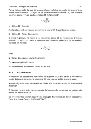 Manual de Drenagem de Rodovias 301
MT/DNIT/DPP/IPR
Para a determinação da área da seção molhada, multiplica-se o valor do argumento c1,
tabela 59 do Apêndice D, função de y/d já determinado na coluna (20) pelo diâmetro
escolhido coluna (17), ao quadrado, tabela 58 do Apêndice D.
2
1 dxc
Q
v =
e) Coluna 22 - Extensão
A extensão deverá ser indicada em metros na coluna 22, de acordo com o projeto.
f) Coluna 23 - Tempo de percurso
O tempo de percurso no trecho, a ser indicado na coluna 23 é o resultado da divisão da
extensão do trecho do coletor a montante pela respectiva velocidade de escoamento,
expresso em minutos:
60
1
x
V
E
tp =
onde:
tp = tempo de percurso, coluna 23 , em min;
E = extensão, coluna 22, em m;
V = velocidade de escoamento, coluna 21, em m/s,
6.5.4 RECOMENDAÇÕES
A velocidade de escoamento não deverá ser superior a 4,5 m/s, devido à resistência a
erosão do tubo de concreto, nem inferior a 1,0 m/s, visando facilitar a auto-limpeza.
A altura d'água calculada não deverá ser inferior a 20 % nem superior a 85 % do diâmetro
do coletor.
O diâmetro mínimo tanto para os ramais de boca-de-lobo como para as galerias não
deverá ser inferior a 0,40 m.
Os procedimentos a serem seguidos na execução dos dispositivos devem obedecer às
Especificações de Serviço DNIT 030/2004-ES .
 