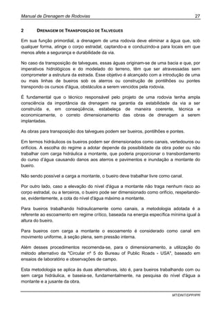 Manual de Drenagem de Rodovias 27
MT/DNIT/DPP/IPR
2 DRENAGEM DE TRANSPOSIÇÃO DE TALVEGUES
Em sua função primordial, a drenagem de uma rodovia deve eliminar a água que, sob
qualquer forma, atinge o corpo estradal, captando-a e conduzindo-a para locais em que
menos afete a segurança e durabilidade da via.
No caso da transposição de talvegues, essas águas originam-se de uma bacia e que, por
imperativos hidrológicos e do modelado do terreno, têm que ser atravessadas sem
comprometer a estrutura da estrada. Esse objetivo é alcançado com a introdução de uma
ou mais linhas de bueiros sob os aterros ou construção de pontilhões ou pontes
transpondo os cursos d'água, obstáculos a serem vencidos pela rodovia.
É fundamental que o técnico responsável pelo projeto de uma rodovia tenha ampla
consciência da importância da drenagem na garantia da estabilidade da via a ser
construída e, em conseqüência, estabeleça de maneira coerente, técnica e
economicamente, o correto dimensionamento das obras de drenagem a serem
implantadas.
As obras para transposição dos talvegues podem ser bueiros, pontilhões e pontes.
Em termos hidráulicos os bueiros podem ser dimensionados como canais, vertedouros ou
orifícios. A escolha do regime a adotar depende da possibilidade da obra poder ou não
trabalhar com carga hidráulica a montante, que poderia proporcionar o transbordamento
do curso d’água causando danos aos aterros e pavimentos e inundação a montante do
bueiro.
Não sendo possível a carga a montante, o bueiro deve trabalhar livre como canal.
Por outro lado, caso a elevação do nível d'água a montante não traga nenhum risco ao
corpo estradal, ou a terceiros, o bueiro pode ser dimensionado como orifício, respeitando-
se, evidentemente, a cota do nível d'água máximo a montante.
Para bueiros trabalhando hidraulicamente como canais, a metodologia adotada é a
referente ao escoamento em regime crítico, baseada na energia específica mínima igual à
altura do bueiro.
Para bueiros com carga a montante o escoamento é considerado como canal em
movimento uniforme, à seção plena, sem pressão interna.
Além desses procedimentos recomenda-se, para o dimensionamento, a utilização do
método alternativo da "Circular nº 5 do Bureau of Public Roads - USA", baseado em
ensaios de laboratório e observações de campo.
Esta metodologia se aplica às duas alternativas, isto é, para bueiros trabalhando com ou
sem carga hidráulica, e baseia-se, fundamentalmente, na pesquisa do nível d'água a
montante e a jusante da obra.
 