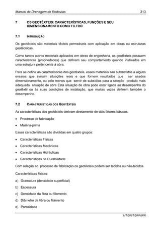 Manual de Drenagem de Rodovias 313
MT/DNIT/DPP/IPR
7 OS GEOTÊXTEIS: CARACTERÍSTICAS, FUNÇÕES E SEU
DIMENSIONAMENTO COMO FILTRO
7.1 INTRODUÇÃO
Os geotêxteis são materiais têxteis permeáveis com aplicação em obras ou estruturas
geotécnicas.
Como tantos outros materiais aplicados em obras de engenharia, os geotêxteis possuem
características (propriedades) que definem seu comportamento quando instalados em
uma estrutura pertencente à obra.
Para se definir as características dos geotêxteis, esses materiais são submetidos a alguns
ensaios que simulm situações reais e que fornem resultados que ser usados
dimensionamento, ou pelo menos que servir de subsídios para a seleção produto mais
adequado situação de obra Esta situação de obra pode estar ligada ao desempenho do
geotêxtil ou às suas condições de instalação, que muitas vezes definem também o
desempenho.
7.2 CARACTERÍSTICAS DOS GEOTÊXTEIS
As características dos geotêxteis derivam diretamente de dois fatores básicos;
• Processo de fabricação
• Matéria-prima
Essas características são divididas em quatro grupos:
• Características Físicas
• Características Mecânicas
• Características Hidráulicas
• Características de Durabilidade
Com relação ao processo de fabricação os geotêxteis podem ser tecidos ou não-tecidos.
Características físicas:
a) Gramatura (densidade superficial)
b) Espessura
c) Densidade da fibra ou filamento
d) Diâmetro da fibra ou filamento
e) Porosidade
 