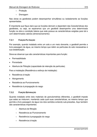Manual de Drenagem de Rodovias 315
MT/DNIT/DPP/IPR
– Proteção
– Drenagem
Nas obras os geotêxteis podem desempenhar simultânea ou isoladamente as funções
apresentadas.
É importante que fique claro que as funções derivam e dependem das Características dos
geotêxteis, ou seja, se esperamos que um geotêxtil desempenhe uma determinada
função na obra e condição básica que este possua as características exigidas para tal e
com determinados valores (dimensionamento)
7.3.1 FUNÇÃO FILTRAÇÃO
Por exemplo, quando instalado entre um solo e um meio drenante, o geotêxtil permite a
livre passagem da água, ao mesmo tempo que retém as partículas do solo necessárias à
sua estabilização.
Deve-se observar que são características importantes para função:
• Permeabilidade
• Porosidade
• Abertura de Filtração (capacidade de retenção de partículas)
Para a instalação (Resistência a esforço de instalação)
• Resistência à tração
• Alongamento
• Resistência ao Puncionamento
• Resistência à propagação do rasgo
7.3.2 FUNÇÃO SEPARAÇÃO
Quando instalado entre dois materiais de granulometrias diferentes, o geotêxtil impede
que estes se misturem, mantendo cada qual suas características, ao mesmo tempo que
permite a livre passagem da água nos dois sentidos evitando sub-pressões. Aqui também
são características importantes:
– Abertura de filtração
– Resistência ao Puncionamento
– Resistência à propagação do rasgo
– Resistência à tração
 