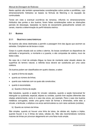Manual de Drenagem de Rodovias 28
MT/DNIT/DPP/IPR
Neste capítulo são também apresentadas considerações sobre pontes e pontilhões, cujo
dimensionamento hidráulico se baseia na fórmula de Manning e na equação da
continuidade.
Tendo em vista a eventual ocorrência de remanso, influindo no dimensionamento
hidráulico das pontes e dos bueiros, foram feitas considerações sobre as obstruções
parciais de descargas, baseadas na teoria do escoamento gradualmente variado em
canais, visando a determinação do perfil hidráulico teórico.
2.1 BUEIROS
2.1.1 OBJETIVO E CARACTERÍSTICAS
Os bueiros são obras destinadas a permitir a passagem livre das águas que acorrem as
estradas. Compõem-se de bocas e corpo.
Corpo é a parte situada sob os cortes e aterros. As bocas constituem os dispositivos de
admissão e lançamento, a montante e a jusante, e são compostas de soleira, muro de
testa e alas.
No caso de o nível da entrada d'água na boca de montante estar situado abaixo da
superfície do terreno natural, a referida boca deverá ser substituída por uma caixa
coletora.
Os bueiros podem ser classificados em quatro classes, a saber:
• quanto à forma da seção;
• quanto ao número de linhas;
• quanto aos materiais com os quais são construídos;
• quanto à esconsidade.
a) Quanto à forma da seção
São tubulares, quando a seção for circular; celulares, quando a seção transversal for
retangular ou quadrada; especial, elipses ou ovóides, quando tiver seções diferentes das
citadas anteriormente, como é o caso dos arcos, por exemplo. Para o caso dos bueiros
metálicos corrugados, existe uma gama maior de formas e dimensões, entre elas: a
circular, a lenticular, a elíptica e os arcos semicirculares ou com raios variáveis (ovóides).
b) Quanto ao número de linhas
São simples, quando só houver uma linha de tubos, de células etc; duplos e triplos,
quando houver 2 ou 3 linhas de tubos, células etc. Não são recomendáveis números
maiores de linhas por provocar alagamento em uma faixa muito ampla.
 