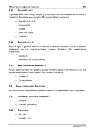 Manual de Drenagem de Rodovias 316
MT/DNIT/DPP/IPR
7.3.3 FUNÇÃO REFORÇO
O geotêxtil atua como reforço sempre que solicitado à tração no sentido de aumentar a
resistência do material que o envolve. São características importantes:
– Resistência à tração
– Alongamento
– Rigidez
– Atrito com o solo
– Fluência
7.3.4 FUNÇÃO PROTEÇÃO
Nessa função o geotêxtil absorve os esforços e tensões localizadas que se incidissem
diretamente sobre o material protegido poderiam danificá-lo. São características
importantes:
– Espessura
– Resistência ao Puncionamento
7.3.5 FUNÇÃO DRENAGEM TRANSVERSAL
Função desempenhada pelo geotêxtil quando transporta gases ou líquidos através de sua
espessura no plano da manta, onde o importante é caracterizar:
– Espessura
– Permeabilidade
7.4 CARACTERÍSTICAS DOS GEOTÊXTEIS
As características dos geotêxteis, também chamadas de propriedades, são as seguintes:
7.4.1 GRAMATURA (DENSIDADE SUPERFICIAL)
– Símbolo:
– Unidade: (gramas/m)
7.4.2 ESPESSURA
– Símbolo:
– Unidade: (mm)
 