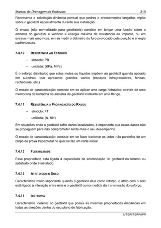 Manual de Drenagem de Rodovias 319
MT/DNIT/DPP/IPR
Representa a solicitação dinâmica pontual que pedras e enrocamentos lançados impõe
sobre o geotêxtil especialmente durante sua instalação.
O ensaio (não normalizado para geotêxteis) consiste em lançar uma função sobre a
amostra do geotêxtil e verificar a energia máxima de resistência ao impacto, ou em
ensaios mais empíricos, em se medir o diâmetro do furo provocado pela punção e energia
padronizadas.
7.4.10 RESISTÊNCIA AO ESTOURO
– símbolo: PB
– unidade: (KPa, MPa)
É o esforço distribuído que solos moles ou líquidos impõem ao geotêxtil quando apoiado
em substrato que apresente grandes vazios (espaços intragranulares, fendas,
rachaduras, etc.)
O ensaio de caracterização consiste em se aplicar uma carga hidráulica através de uma
membrana de borracha na amostra de geotêxtil instalada em uma flange.
7.4.11 RESISTÊNCIA À PROPAGAÇÃO DO RASGO
– símbolo: FT
– unidade: (N, KN)
Em situações onde o geotêxtil sofre danos localizados, é importante que esses danos não
se propaguem para não comprometer ainda mais o seu desempenho.
O ensaio de caracterização consiste em se fazer tracionar os lados não paralelos de um
corpo de prova trapezoidal no qual se faz um corte inicial.
7.4.12 FLEXIBILIDADE
Essa propriedade está ligada à capacidade de acomodação do geotêxtil no terreno ou
substrato onde é instalado.
7.4.13 ATRITO COM O SOLO
Característica muito importante quando o geotêxtil atua como reforço, o atrito com o solo
está ligado à interação entre este e o geotêxtil como medida da transmissão do esforço.
7.4.14 ISOTROPIA
Característica inerente ao geotêxtil que possui as mesmas propriedades mecânicas em
todas as direções dentro do seu plano de fabricação.
 