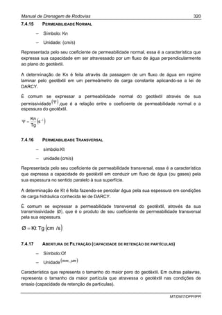Manual de Drenagem de Rodovias 320
MT/DNIT/DPP/IPR
7.4.15 PERMEABILIDADE NORMAL
– Símbolo: Kn
– Unidade: (cm/s)
Representada pelo seu coeficiente de permeabilidade normal, essa é a característica que
expressa sua capacidade em ser atravessado por um fluxo de água perpendicularmente
ao plano do geotêxtil.
A determinação de Kn é feita através da passagem de um fluxo de água em regime
laminar pelo geotêxtil em um permeâmetro de carga constante aplicando-se a lei de
DARCY.
É comum se expressar a permeabilidade normal do geotêxtil através de sua
permissividade( )Ψ ,que é a relação entre o coeficiente de permeabilidade normal e a
espessura do geotêxtil.
( )1−
=Ψ s
Tg
Kn
7.4.16 PERMEABILIDADE TRANSVERSAL
– símbolo:Kt
– unidade:(cm/s)
Representada pelo seu coeficiente de permeabilidade transversal, essa é a característica
que expressa a capacidade do geotêxtil em conduzir um fluxo de água (ou gases) pela
sua espessura no sentido paralelo à sua superfície.
A determinação de Kt é feita fazendo-se percolar água pela sua espessura em condições
de carga hidráulica conhecida lei de DARCY.
É comum se expressar a permeabilidade transversal do geotêxtil, através da sua
transmissividade ( )Ø , que é o produto de seu coeficiente de permeabilidade transversal
pela sua espessura.
( )/scmTgKtØ =
7.4.17 ABERTURA DE FILTRAÇÃO (CAPACIDADE DE RETENÇÃO DE PARTÍCULAS)
– Símbolo:Of
– Unidade( )mmm µ,
Característica que representa o tamanho do maior poro do geotêxtil. Em outras palavras,
representa o tamanho da maior partícula que atravessa o geotêxtil nas condições de
ensaio (capacidade de retenção de partículas).
 