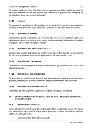 Manual de Drenagem de Rodovias 321
MT/DNIT/DPP/IPR
Os ensaios existentes, bem diferentes entre si, consistem na determinação do tamanho
da maior partícula de um solo padrão que atravessa o geotêxtil em condições de
percolação de água ou a seco com vibração.
7.4.18 FLUÊNCIA
Corresponde à característica, não desejável de um geotêxtil, em se deformar ao longo do
tempo quando submetido à carga constante. Característica derivada da matéria-prima.
7.4.19 RESISTÊNCIA À ABRASÃO
Característica pouco importante para a maioria das aplicações do geotêxtil, representa
sua maior ou menor suscetibilidade em alterar sua textura superficial quando submetida a
esforços de abrasão por cravação ou arrasto.
7.4.20 RESISTÊNCIA AOS RAIOS ULTRA-VIOLETAS
Característica ligada à degradação da matéria prima do geotêxtil quando exposto à luz do
sol. Nas aplicações enterradas, via de regra não há com o que se preocupar.
7.4.21 RESISTÊNCIA À TEMPERATURA
Característica da matéria-prima de importância quando o geotêxtil entrar em contato com
altas temperaturas.
7.4.22 RESISTÊNCIA A AGENTES QUÍMICOS
Característica da matéria-prima ligada à sua degradação ou resistência aos elementos
químicos, concentração e demais condições do produto em contato com o geotêxtil.
7.4.23 RESISTÊNCIA A AGENTES BIOLÓGICOS
Resistência da matéria-prima do geotêxtil aos agentes biológicos em contato.
7.5 O DIMENSIONAMENTO DO GEOTÊXTIL COMO FILTRO NA DRENAGEM SUBTERRÂNEA –
FUNÇÃO FILTRAÇÃO
7.5.1 MECANISMOS DE FILTRAÇÃO
Para o correto dimensionamento do geotêxtil como filtro é importante que se entenda os
dois mecanismos básicos de filtração a que os geotêxteis, como os demais tipos de filtros,
podem vir a ser submetidos;
– Solo em contato direto com o geotêxtil
 