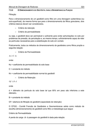 Manual de Drenagem de Rodovias 323
MT/DNIT/DPP/IPR
7.5.2 O DIMENIONAMENTO DO GEOTÊXTIL PARA O DESEMPENHO DA FUNÇÃO
Filtração
Para o dimensionamento de um geotêxtil como filtro em uma drenagem subterrânea (ou
sub-superficial), da mesma forma que para o dimensionamento de filtros granulares, dois
critérios básicos devem ser considerados.
– Critério de retenção
– Critério de permeabilidade
ou seja, o geotêxtil deve ser permeável o suficiente para evitar perturbações no solo por
problemas de pressão, de percolação e, ao mesmo tempo, suficientemente capaz de reter
as partículas necessárias para a estabilização do solo em contato
Praticamente, todos os métodos de dimensionamento de geotêxteis como filtros propõe a
seguinte relação:
– Critério de Permeabilidade
kskn ⋅≥ C
onde:
Ks = coeficiente de permeabilidade do solo base
C = constante do método
Kn = coeficiente de permeabilidade normal do geotêxtil
– Critério de Retenção
dBf ⋅≤O
onde
d = diâmetro da partícula do solo base tal que 85% em peso são inferiores a este
diâmetro.
B = constante do método
Of = abertura de filtração do geotêxtil (capacidade de retenção)
O CFGG - Comitê Francês de Geotêxteis e Geomembranas adota como método de
escolha (dimensionamento) do geotêxtil como filtro a metodologia que segue:
Critério de Permeabilidade
A perda de carga h∆ à passagem do geotêxtil é dada pela relação:
 