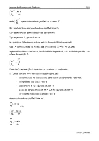 Manual de Drenagem de Rodovias 324
MT/DNIT/DPP/IPR
h
isks
Tg
kn
*
∆
=⎟⎟
⎠
⎞
⎜⎜
⎝
⎛
onde
*
Tg
kn
⎟⎟
⎠
⎞
⎜⎜
⎝
⎛
= permissividade do geotêxtil na obra em S-1
Kn = coeficiente de permeabilidade do geotêxtil em m/s
Ks = coeficiente de permeabilidade do solo em m/s
Tg = espessura do geotêxtil em m
is = gradiente hidráulico no solo ou vizinho do geotêxtil (adimensional)
Obs : A permissividade é a medida sob pressão nula (AFNOR NF 38.016)
A permissividade da obra será a permissividade do geotêxtil, novo e não comprimido, com
o fator de correção A.
A
Tg
kn
Tg
kn
*
=⎟⎟
⎠
⎞
⎜⎜
⎝
⎛
Fator de Correção A (Produto de termos corretivos ou pré-fixados)
a) Obras com alto nível de segurança (barragens, etc)
– contaminação: na colocação na obra ou em funcionamento: Fator 100.
– compressão sob carga: Fator 3
– gradiente 1s ≤ 10 : equivale a Fator 10
– perda de carga admissível: ∆h = 0,1 m: equivale a Fator 10
– coeficiente de segurança global: Fator 3
A permissividade do geotêxtil deve ser.
ks
tg
kn 5
10≥
pois,
h
isxks
tg
kn
∆
=⎟⎟
⎠
⎞
⎜⎜
⎝
⎛
h
isxks
A
tg
kn
∆
=
 