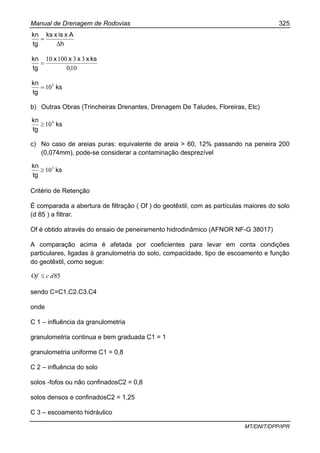 Manual de Drenagem de Rodovias 325
MT/DNIT/DPP/IPR
h
Axisxks
tg
kn
∆
=
100
3310010
,
ksxxxx
tg
kn
=
ks
tg
kn 5
10=
b) Outras Obras (Trincheiras Drenantes, Drenagem De Taludes, Floreiras, Etc)
ks
tg
kn 4
10≥
c) No caso de areias puras: equivalente de areia > 60, 12% passando na peneira 200
(0,074mm), pode-se considerar a contaminação desprezível
ks
tg
kn 3
10≥
Critério de Retenção
É comparada a abertura de filtração ( Of ) do geotêxtil, com as partículas maiores do solo
(d 85 ) a filtrar.
Of é obtido através do ensaio de peneiramento hidrodinâmico (AFNOR NF-G 38017)
A comparação acima é afetada por coeficientes para levar em conta condições
particulares, ligadas à granulometria do solo, compacidade, tipo de escoamento e função
do geotêxtil, como segue:
85O dcf ≤
sendo C=C1.C2.C3.C4
onde
C 1 – influência da granulometria
granulometria continua e bem graduada C1 = 1
granulometria uniforme C1 = 0,8
C 2 – influência do solo
solos -fofos ou não confinadosC2 = 0,8
solos densos e confinadosC2 = 1,25
C 3 – escoamento hidráulico
 