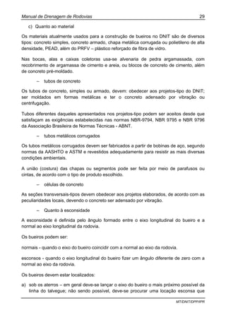 Manual de Drenagem de Rodovias 29
MT/DNIT/DPP/IPR
c) Quanto ao material
Os materiais atualmente usados para a construção de bueiros no DNIT são de diversos
tipos: concreto simples, concreto armado, chapa metálica corrugada ou polietileno de alta
densidade, PEAD, além do PRFV – plástico reforçado de fibra de vidro.
Nas bocas, alas e caixas coletoras usa-se alvenaria de pedra argamassada, com
recobrimento de argamassa de cimento e areia, ou blocos de concreto de cimento, além
de concreto pré-moldado.
– tubos de concreto
Os tubos de concreto, simples ou armado, devem: obedecer aos projetos-tipo do DNIT;
ser moldados em formas metálicas e ter o concreto adensado por vibração ou
centrifugação.
Tubos diferentes daqueles apresentados nos projetos-tipo podem ser aceitos desde que
satisfaçam as exigências estabelecidas nas normas NBR-9794, NBR 9795 e NBR 9796
da Associação Brasileira de Normas Técnicas - ABNT.
– tubos metálicos corrugados
Os tubos metálicos corrugados devem ser fabricados a partir de bobinas de aço, segundo
normas da AASHTO e ASTM e revestidos adequadamente para resistir as mais diversas
condições ambientais.
A união (costura) das chapas ou segmentos pode ser feita por meio de parafusos ou
cintas, de acordo com o tipo de produto escolhido.
– células de concreto
As seções transversais-tipos devem obedecer aos projetos elaborados, de acordo com as
peculiaridades locais, devendo o concreto ser adensado por vibração.
– Quanto à esconsidade
A esconsidade é definida pelo ângulo formado entre o eixo longitudinal do bueiro e a
normal ao eixo longitudinal da rodovia.
Os bueiros podem ser:
normais - quando o eixo do bueiro coincidir com a normal ao eixo da rodovia.
esconsos - quando o eixo longitudinal do bueiro fizer um ângulo diferente de zero com a
normal ao eixo da rodovia.
Os bueiros devem estar localizados:
a) sob os aterros – em geral deve-se lançar o eixo do bueiro o mais próximo possível da
linha do talvegue; não sendo possível, deve-se procurar uma locação esconsa que
 