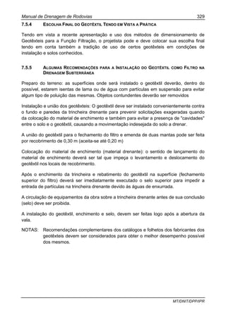 Manual de Drenagem de Rodovias 329
MT/DNIT/DPP/IPR
7.5.4 ESCOLHA FINAL DO GEOTÊXTIL TENDO EM VISTA A PRÁTICA
Tendo em vista a recente apresentação e uso dos métodos de dimensionamento de
Geotêxteis para a Função Filtração, o projetista pode e deve colocar sua escolha final
tendo em conta também a tradição de uso de certos geotêxteis em condições de
instalação e solos conhecidos.
7.5.5 ALGUMAS RECOMENDAÇÕES PARA A INSTALAÇÃO DO GEOTÊXTIL COMO FILTRO NA
DRENAGEM SUBTERRÂNEA
Preparo do terreno: as superfícies onde será instalado o geotêxtil deverão, dentro do
possível, estarem isentas de lama ou de água com partículas em suspensão para evitar
algum tipo de poluição das mesmas. Objetos contundentes deverão ser removidos
Instalação e união dos geotêxteis: O geotêxtil deve ser instalado convenientemente contra
o fundo e paredes da trincheira drenante para prevenir solicitações exageradas quando
da colocação do material de enchimento e também para evitar a presença de "cavidades"
entre o solo e o geotêxtil, causando a movimentação indesejada do solo a drenar.
A união do geotêxtil para o fechamento do filtro e emenda de duas mantas pode ser feita
por recobrimento de 0,30 m (aceita-se até 0,20 m)
Colocação do material de enchimento (material drenante): o sentido de lançamento do
material de enchimento deverá ser tal que impeça o levantamento e deslocamento do
geotêxtil nos locais de recobrimento.
Após o enchimento da trincheira e rebatimento do geotêxtil na superfície (fechamento
superior do filtro) deverá ser imediatamente executado o selo superior para impedir a
entrada de partículas na trincheira drenante devido às águas de enxurrada.
A circulação de equipamentos da obra sobre a trincheira drenante antes de sua conclusão
(selo) deve ser proibida.
A instalação do geotêxtil, enchimento e selo, devem ser feitas logo após a abertura da
vala.
NOTAS: Recomendações complementares dos catálogos e folhetos dos fabricantes dos
geotêxteis devem ser considerados para obter o melhor desempenho possível
dos mesmos.
 
