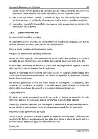 Manual de Drenagem de Rodovias 30
MT/DNIT/DPP/IPR
afaste o eixo o mínimo possível da normal ao eixo da rodovia, tomando-se precauções
quanto aos deslocamentos dos canais nas entrada e saída d'água do bueiro.
b) nas bocas dos cortes - quando o volume de água dos dispositivos de drenagem
(embora previstos no projeto) for tal que possa erodir o terreno natural nesses locais.
c) nos cortes – quando for interceptada uma ravina e caso a capacidade de escoamento
das sarjetas seja superada.
2.1.2 ELEMENTOS DO PROJETO
Levantamento topográfico em planta.
O projeto terá que ser precedido de um levantamento topográfico adequado, com curvas
de nível, de metro em metro, para permitir seu detalhamento.
Sobre a planta resultante será projetado o bueiro.
Pesquisa da declividade e estudos geotécnicos.
Ao ser escolhida a posição mais recomendável para o bueiro deve ser levada em conta a
condição de que, normalmente, a declividade de seu corpo deve variar entre 0,4 e 5%.
Quando essa declividade for elevada, o bueiro deve ser projetado em degraus e deverá
dispor do berço com dentes para fixação ao terreno.
Quando a velocidade do escoamento na boca de jusante for superior à recomendada para
a natureza do terreno natural existente (ver tabelas no Apêndice A) devem ser previstas
bacias de amortecimento.
Os estudos geotécnicos devem ser feitos através de sondagens, se necessário, para
avaliação da capacidade de suporte do terreno natural, principalmente nos casos de
aterros altos e nos locais de presumível presença de solos compressíveis.
Seção transversal
O cálculo da seção transversal ou seção de vazão do bueiro vai depender de dois
elementos básicos: a descarga da bacia a ser drenada e a declividade adotada.
A descarga é definida pelos estudos hidrológicos e a declividade, de escolha do projetista,
deverá atender a esta descarga com a obra operando em condições de segurança.
Determinação do comprimento do bueiro
Sobre a seção gabaritada traça-se o perfil ao longo do eixo do bueiro, definindo seu
comprimento, folgas e posicionamento das alas, bem como a altura do aterro sobre o
bueiro e valas e descidas d'água por ventura necessárias.
Fundações
 