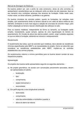 Manual de Drenagem de Rodovias 31
MT/DNIT/DPP/IPR
Os bueiros podem ser, sob o ponto de vista construtivo, obras de arte correntes ou
apresentarem características que as coloquem entre as obras de arte especiais, face ao
seu tamanho e/ou condições adversas dos terrenos de fundação. Estão neste caso,
muitas vezes, as obras celulares, pontilhões e as galerias.
Os bueiros circulares de concreto podem, quanto às fundações, ter soluções mais
simples, com assentamento direto no terreno natural ou em valas de altura média do seu
diâmetro. Entretanto é muito mais seguro a adoção de uma base de concreto magro, para
melhor adaptação ao terreno natural e distribuição dos esforços no solo.
Para os bueiros metálicos, independente da forma ou tamanho, as fundações serão
simples, necessitando, quase sempre, apenas de uma regularização do terreno de
assentamento. Em função da altura dos aterros podem, porém, exigir cuidados especiais
no que se refere à fundação, adotando-se inclusive o estaqueamento.
Recobrimento
O recobrimento dos tubos, quer de concreto quer metálicos, deve atender às resistências
mínimas especificadas pela ABNT e as necessidades do projeto. Como os tubos têm que
considerar as resistências estabelecidas pela ABNT, impõem-se os controles
estabelecidos nas normas próprias.
Os recobrimentos máximo e mínimo permitidos para os bueiros devem constar de seus
respectivos projetos.
Apresentação
Os projetos dos bueiros serão apresentados segundo os seguintes elementos :
a) No projeto geométrico, de acordo com convenções previamente aprovadas, devem
ser apresentadas em planta :
– localização;
– tipo;
– comprimento;
– seção transversal; e
– esconsidade;
b) Em perfil segundo o eixo longitudinal contendo:
– declividade;
– comprimento;
– cota das extremidades a montante e jusante; e
– altura do aterro da rodovia
 