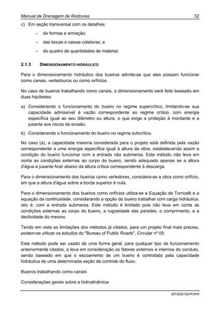 Manual de Drenagem de Rodovias 32
MT/DNIT/DPP/IPR
c) Em seção transversal com os detalhes:
– de formas e armação;
– das bocas e caixas coletoras; e
– do quadro de quantidades de material.
2.1.3 DIMENSIONAMENTO HIDRÁULICO
Para o dimensionamento hidráulico dos bueiros admite-se que eles possam funcionar
como canais, vertedouros ou como orifícios.
No caso de bueiros trabalhando como canais, o dimensionamento será feito baseado em
duas hipóteses:
a) Considerando o funcionamento do bueiro no regime supercrítico, limitando-se sua
capacidade admissível á vazão correspondente ao regime crítico, com energia
específica igual ao seu diâmetro ou altura, o que exige a proteção à montante e a
jusante aos riscos de erosão.
b) Considerando o funcionamento do bueiro no regime subcrítico.
No caso (a), a capacidade máxima considerada para o projeto está definida pela vazão
correspondente a uma energia específica igual à altura da obra, estabelecendo assim a
condição do bueiro funcionar com a entrada não submersa. Este método não leva em
conta as condições externas ao corpo do bueiro, sendo adequado apenas se a altura
d'água a jusante ficar abaixo da altura crítica correspondente à descarga.
Para o dimensionamento dos bueiros como vertedores, considera-se a obra como orifício,
em que a altura d'água sobre a borda superior é nula.
Para o dimensionamento dos bueiros como orifícios utiliza-se a Equação de Torricelli e a
equação da continuidade, considerando a opção do bueiro trabalhar com carga hidráulica,
isto é, com a entrada submersa. Este método é limitado pois não leva em conta as
condições externas ao corpo do bueiro, a rugosidade das paredes, o comprimento, e a
declividade do mesmo.
Tendo em vista as limitações dos métodos já citados, para um projeto final mais preciso,
podem-se utilizar os estudos do "Bureau of Public Roads", Circular nº 05.
Este método pode ser usado de uma forma geral, para qualquer tipo de funcionamento
anteriormente citados, e leva em consideração os fatores externos e internos do conduto,
sendo baseado em que o escoamento de um bueiro é controlado pela capacidade
hidráulica de uma determinada seção de controle do fluxo.
Bueiros trabalhando como canais
Considerações gerais sobre a hidrodinâmica
 