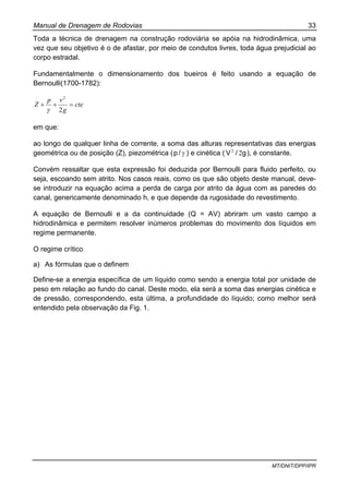 Manual de Drenagem de Rodovias 33
MT/DNIT/DPP/IPR
Toda a técnica de drenagem na construção rodoviária se apóia na hidrodinâmica, uma
vez que seu objetivo é o de afastar, por meio de condutos livres, toda água prejudicial ao
corpo estradal.
Fundamentalmente o dimensionamento dos bueiros é feito usando a equação de
Bernoulli(1700-1782):
cte
g
vp
Z =++
2
2
γ
em que:
ao longo de qualquer linha de corrente, a soma das alturas representativas das energias
geométrica ou de posição (Z), piezométrica ( γ/p ) e cinética ( g/V 22
), é constante.
Convém ressaltar que esta expressão foi deduzida por Bernoulli para fluido perfeito, ou
seja, escoando sem atrito. Nos casos reais, como os que são objeto deste manual, deve-
se introduzir na equação acima a perda de carga por atrito da água com as paredes do
canal, genericamente denominado h, e que depende da rugosidade do revestimento.
A equação de Bernoulli e a da continuidade (Q = AV) abriram um vasto campo a
hidrodinâmica e permitem resolver inúmeros problemas do movimento dos líquidos em
regime permanente.
O regime crítico
a) As fórmulas que o definem
Define-se a energia específica de um líquido como sendo a energia total por unidade de
peso em relação ao fundo do canal. Deste modo, ela será a soma das energias cinética e
de pressão, correspondendo, esta última, a profundidade do líquido; como melhor será
entendido pela observação da Fig. 1.
 