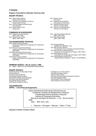2ª EDIÇÃO
Engesur Consultoria e Estudos Técnicos Ltda
EQUIPE TÉCNICA:
Eng° Albino Pereira Martins
(Responsável Técnico)
Eng° Francisco José Robalinho de Barros
(Responsável Técnico)
Eng° José Luis Mattos de Britto Pereira
(Coordenador)
Eng° Zomar Antonio Trinta
(Supervisor)
Eng° Roberto Young
(Consultor)
Téc° Felipe de Oliveira Martins
(Tecnólogo em Informática)
Téc° Alexandre Martins Ramos
(Técnico em Informática)
Técª Célia de Lima Moraes Rosa
(Técnica em Informática)
COMISSÃO DE SUPERVISÃO:
Eng° Gabriel de Lucena Stuckert
(DNIT / DPP / IPR)
Eng° Mirandir Dias da Silva
(DNIT / DPP / IPR)
Eng° José Carlos Martins Barbosa
(DNIT / DPP / IPR)
Eng° Elias Salomão Nigri
(DNIT / DPP / IPR)
COLABORADORES TÉCNICOS
Engº Osvaldo Rezende Mendes
(Centro de Excelência em Engenharia de Transportes –
CENTRAN)
Engº Francisco José d’Almeida Diogo
(Centro de Excelência em Engenharia de Transportes –
CENTRAN)
Engª Maria das Graças Silveira Farias
(Centro de Excelência em Engenharia de Transportes –
CENTRAN)
Engª Rosane Roque Jacobson
(Centro de Excelência em Engenharia de Transportes –
CENTRAN)
Engº Osvaldo Barbosa
(KANAFLEX / AMITECH – RJ)
Eng° MSc Fernando Wickert
(Coordenador Técnico Geotêxtil da Fiberweb Bidim)
Eng° Eider Gomes de Azevedo Rocha
(Consultor da Coordenação de Projetos / DPP / DNIT)
Engª Carla Borges de Araújo
(Consultora da Coordenação de Projetos / DPP / DNIT)
Eng° Antônio Máximo da Silva Filho
(Superintendência Regional – MA {ex 15ª UNIT/DNIT})
PRIMEIRA EDIÇÃO – Rio de Janeiro, 1990
MT – DNER – INSTITUTO DE PESQUISAS RODOVIÁRIAS
EQUIPE TÉCNICA:
Eng°Paulo Romeu de Assunção Gontijo
Eng°Saul Birman
Eng°Julio César de Miranda
Eng°Genésio Almeida da Silva
Eng°Ronaldo Simões Lopes Azambuja
Eng°Pedro José Martorel Martorel
Eng°Haroldo Stewart Dantas
Eng°Renato Cavalcante Chaves
Eng°Nelson Luiz de Souza Pinto
Eng°Willy Alvarenga Lacerda
Eng°Rui Vieira da Silva
Eng°Antonio Roberto Martins Barbosa de Oliveira
Eng°João Maggioli Dantas
Eng°Guioberto Vieira de Rezende
Eng°Humberto de Souza Gomes
COLABORAÇÃO:
GEPEL – Consultoria de Engenharia
Impresso no Brasil / Printed in Brazil
Brasil. Departamento Nacional de Infra-Estrutura de
Transportes. Diretoria de Planejamento e Pesquisa.
Coordenação Geral de Estudos e Pesquisa.
Instituto de Pesquisas Rodoviárias.
Manual de drenagem de Rodovias. - 2. ed. - Rio de Janeiro,
2006.
333p. (IPR. Publ., 724).
1. Rodovias – Drenagem – Manuais. I. Série. II. Título.
 