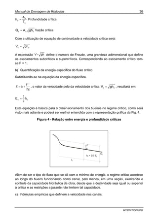 Manual de Drenagem de Rodovias 36
MT/DNIT/DPP/IPR
c
c
c
T
A
h = Profundidade crítica
ccc ghAQ = Vazão crítica
Com a utilização de equação de continuidade a velocidade crítica será:
cc ghV =
A expressão ghV= define o numero de Froude, uma grandeza adimensional que define
os escoamentos subcríticos e supercríticos. Correspondendo ao escoamento crítico tem-
se F = 1.
b) Quantificação da energia específica do fluxo crítico
Substituindo-se na equação da energia específica.
g
V
hE
2
2
+= , o valor da velocidade pelo da velocidade crítica cc ghV = , resultará em:
cc hE
2
3
=
Esta equação é básica para o dimensionamento dos bueiros no regime crítico, como será
visto mais adiante e poderá ser melhor entendida com a representação gráfica da Fig. 4.
Figura 4 - Relação entre energia e profundidade críticas
IC
EC
2g
2
V
h = 2/3 Ec c
Além de ser o tipo de fluxo que se dá com o mínimo de energia, o regime crítico acontece
ao longo do bueiro funcionando como canal, pelo menos, em uma seção, exercendo o
controle da capacidade hidráulica da obra, desde que a declividade seja igual ou superior
à crítica e as restrições a jusante não limitem tal capacidade.
c) Fórmulas empíricas que definem a velocidade nos canais.
 
