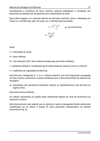 Manual de Drenagem de Rodovias 37
MT/DNIT/DPP/IPR
Considerando a ocorrência de fluxo uniforme, pode-se estabelecer a correlação dos
elementos de definição do escoamento com a declividade do canal.
Essa última ligação só é possível através de fórmulas empíricas como a idealizada por
Chezy ou a de Manning, esta, de longo uso, é definida pela expressão:
n
xIR
V
2/13/2
= ou, de outra forma:
4/3
22
R
nxV
I =
Onde:
V = velocidade do canal;
A = área molhada;
R = raio hidráulico (A/P, área molhada dividida pelo perímetro molhado);
I = gradiente hidráulico, considerado igual à declividade do canal se o fluxo é uniforme;
n = coeficiente de rugosidade de Manning.
Essa fórmula, interligando Q, V, A e I, embora empírica, tem sido largamente empregada
em todo mundo, conduzindo a valores aceitáveis para o dimensionamento de sistemas de
drenagem.
d) Expressões das grandezas hidráulicas visando ao estabelecimento das fórmulas do
regime crítico.
Caso dos bueiros tubulares
Os valores necessários ao projeto estão diretamente ligados ao nível do enchimento do
respectivo conduto.
Será demonstrado mais adiante que os cálculos a serem empregados ficarão sobremodo
simplificados ao se utilizar o ângulo Ø como parâmetro representativo do referido
enchimento (Fig. 5).
 