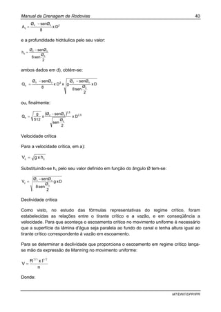 Manual de Drenagem de Rodovias 40
MT/DNIT/DPP/IPR
2cc
c Dx
8
senØØ
A
−
=
e a profundidade hidráulica pelo seu valor:
2
Ø
sen8
senØØ
h
c
cc
c
−
=
ambos dados em d), obtém-se:
Dx
2
Ø
sen8
senØØ
gxDx
8
senØØ
Q
c
cc2cc
c
−−
=
ou, finalmente:
( ) 2,5
c
1,5
cc
c Dx
2
Ø
sen
senØØ
x
512
g
Q
−
=
Velocidade crítica
Para a velocidade crítica, em a):
cc hxgV =
Substituindo-se hc pelo seu valor definido em função do ângulo Ø tem-se:
Dxg
2
Ø
sen8
senØØ
V
c
cc
c
−
=
Declividade crítica
Como visto, no estudo das fórmulas representativas do regime crítico, foram
estabelecidas as relações entre o tirante crítico e a vazão, e em conseqüência a
velocidade. Para que aconteça o escoamento crítico no movimento uniforme é necessário
que a superfície da lâmina d'água seja paralela ao fundo do canal e tenha altura igual ao
tirante crítico correspondente à vazão em escoamento.
Para se determinar a declividade que proporciona o escoamento em regime crítico lança-
se mão da expressão de Manning no movimento uniforme:
n
IxR
V
// 2132
=
Donde:
 