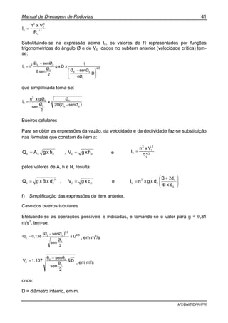 Manual de Drenagem de Rodovias 41
MT/DNIT/DPP/IPR
34
22
/
c
c
c
R
Vxn
I =
Substituindo-se na expressão acima Ic, os valores de R representados por funções
trigonométricas do ângulo Ø e de Vc dados no subitem anterior (velocidade crítica) tem-
se:
4/3
c
cc
c
cc2
c
D
4Ø
senØØ
1
xDxg
2
Ø
sen8
senØØ
nI
⎟
⎟
⎠
⎞
⎜
⎜
⎝
⎛ −
−
=
que simplificada torna-se:
( )
3
cc
c
c
c
2
c
senØØ2D
Ø
x
2
Ø
sen
Øgxn
I
−
=
Bueiros celulares
Para se obter as expressões da vazão, da velocidade e da declividade faz-se substituição
nas fórmulas que constam do item a:
ccc hxgAQ = , cc hxgV = e 4/3
c
2
c
2
c
R
Vxn
I =
pelos valores de A, h e R, resulta:
51,
cc dxBxgQ = , cc dxgV = e ⎟⎟
⎠
⎞
⎜⎜
⎝
⎛ +
=
c
c
cc
dxB
dB
dxgxnI
22
f) Simplificação das expressões do item anterior.
Caso dos bueiros tubulares
Efetuando-se as operações possíveis e indicadas, e tomando-se o valor para g = 9,81
m/s2
, tem-se:
( ) 2,5
c
1,5
cc
c Dx
2
Ø
sen
senØØ
0,138Q
−
= , em m3
/s
x
c
cc
c D
2
θ
sen
senθθ
1,107V
−
= , em m/s
onde:
D = diâmetro interno, em m.
 