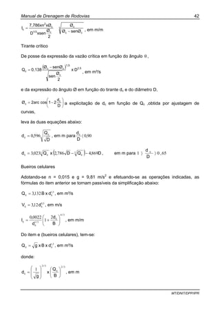Manual de Drenagem de Rodovias 42
MT/DNIT/DPP/IPR
3
cc
c
c1/3
c
2
c
senØØ
Ø
2
Ø
xsenD
xØ7,786xn
I
−
= , em m/m
Tirante crítico
De posse da expressão da vazão crítica em função do ângulo θ ,
( ) 2,5
1,5
c
cc
c Dx
2
Ø
sen
senØØ
0,138Q
−
=
, em m³/s
e da expressão do ângulo Ø em função do tirante dc e do diâmetro D,
⎟
⎠
⎞
⎜
⎝
⎛
−=
D
d
21cosarc2Ø c
c a explicitação de dc em função de Qc ,obtida por ajustagem de
curvas,
leva às duas equações abaixo:
D
Q
,d c
c 5960= , em m para 900,
D
dc
〈
( ) D,QD,xQ,d ccc 869478620233 55 −−= , em m para 6501 ,
D
d c
〉〉
Bueiros celulares
Adotando-se n = 0,015 e g = 9,81 m/s2
e efetuando-se as operações indicadas, as
fórmulas do item anterior se tornam passíveis da simplificação abaixo:
51
1323 ,
cc dxB,Q = , em m³/s
50
123 ,
cc d,V = , em m/s
34
31
2
1
00220
/
c
/
c
c
B
d
d
,
I ⎟
⎠
⎞
⎜
⎝
⎛
+= , em m/m
Do item e (bueiros celulares), tem-se:
51,
cc dxBxgQ = , em m³/s
donde:
3232
1
/
c
/
c
B
Q
x
g
d ⎟
⎠
⎞
⎜
⎝
⎛
⎟
⎟
⎠
⎞
⎜
⎜
⎝
⎛
= , em m
 
