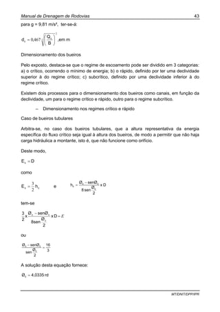 Manual de Drenagem de Rodovias 43
MT/DNIT/DPP/IPR
para g = 9,81 m/s², ter-se-á:
2
34670 ⎟
⎠
⎞
⎜
⎝
⎛
=
B
Q
,d c
c ,em m
Dimensionamento dos bueiros
Pelo exposto, destaca-se que o regime de escoamento pode ser dividido em 3 categorias:
a) o crítico, ocorrendo o mínimo de energia; b) o rápido, definido por ter uma declividade
superior à do regime crítico; c) subcrítico, definido por uma declividade inferior à do
regime crítico.
Existem dois processos para o dimensionamento dos bueiros como canais, em função da
declividade, um para o regime crítico e rápido, outro para o regime subcrítico.
– Dimensionamento nos regimes crítico e rápido
Caso de bueiros tubulares
Arbitra-se, no caso dos bueiros tubulares, que a altura representativa da energia
específica do fluxo crítico seja igual à altura dos bueiros, de modo a permitir que não haja
carga hidráulica a montante, isto é, que não funcione como orifício.
Deste modo,
DEc =
como
cc hE
2
3
= e Dx
2
Ø
sen8
senØØ
h
c
cc
c
−
=
tem-se
E=
−
Dx
2
Ø
8sen
senØØ
x
2
3
c
cc
ou
3
16
2
Ø
sen
senØØ
c
cc
=
−
A solução desta equação fornece:
rd4,0335Øc =
 