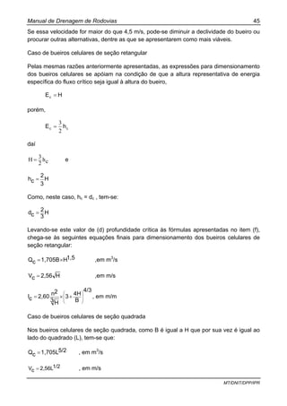 Manual de Drenagem de Rodovias 45
MT/DNIT/DPP/IPR
Se essa velocidade for maior do que 4,5 m/s, pode-se diminuir a declividade do bueiro ou
procurar outras alternativas, dentre as que se apresentarem como mais viáveis.
Caso de bueiros celulares de seção retangular
Pelas mesmas razões anteriormente apresentadas, as expressões para dimensionamento
dos bueiros celulares se apóiam na condição de que a altura representativa de energia
específica do fluxo crítico seja igual à altura do bueiro,
HEc =
porém,
cc hE
2
3
=
daí
ch
2
3H = e
H
3
2
ch =
Como, neste caso, hc = dc , tem-se:
H
3
2
cd =
Levando-se este valor de (d) profundidade crítica às fórmulas apresentadas no item (f),
chega-se às seguintes equações finais para dimensionamento dos bueiros celulares de
seção retangular:
1,5H1,705BcQ ×= ,em m3
/s
H2,56cV = ,em m/s
4/3
B
4H3
3H
2n2,60cI ⎟
⎟
⎠
⎞
⎜
⎜
⎝
⎛
+×= , em m/m
Caso de bueiros celulares de seção quadrada
Nos bueiros celulares de seção quadrada, como B é igual a H que por sua vez é igual ao
lado do quadrado (L), tem-se que:
5/21,705LcQ = , em m3
/s
1/22,56LcV = , em m/s
 