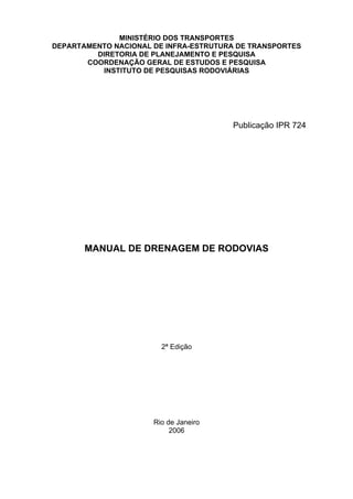 MINISTÉRIO DOS TRANSPORTES
DEPARTAMENTO NACIONAL DE INFRA-ESTRUTURA DE TRANSPORTES
DIRETORIA DE PLANEJAMENTO E PESQUISA
COORDENAÇÃO GERAL DE ESTUDOS E PESQUISA
INSTITUTO DE PESQUISAS RODOVIÁRIAS
MANUAL DE DRENAGEM DE RODOVIAS
2ª Edição
Rio de Janeiro
2006
Publicação IPR 724
 