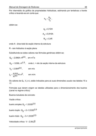 Manual de Drenagem de Rodovias 48
MT/DNIT/DPP/IPR
Por intermédio do gráfico de propriedades hidráulicas, estimando por tentativas o tirante
crítico e levando-se em conta que:
cT
cA
ch = ,
obtém-se:
0,72Hcd ≅
0,816AcA ≅
R1cR 26,≅
onde A - área total da seção interna da estrutura
R - raio hidráulico à seção plena
Substituindo-se estes valores nas fórmulas genéricas obtém-se:
0,5H2,086AcQ ×= , em m3
/s
1,5H1,638LcQ ×= , onde L = vão da seção interna da estrutura
0,52,56HcV = , em m/s
2nH
4/3R
4,816
cI ×= , em m/m
Os valores de Qc, Vc e Ic estão indicados para as suas dimensões usuais nas tabelas 15 a
17.
Fórmulas que deram origem as tabelas utilizadas para o dimensionamento dos bueiros
(canal no regime crítico)
Bueiros tubulares de concreto
Vazão crítica:
bueiro simples: 2,51,533D
1
Q =
bueiro duplo : 2,51,533D2
2
Q ×=
bueiro triplo : 2,51,533D3
3
Q ×=
Velocidade crítica: D2,56V =
 