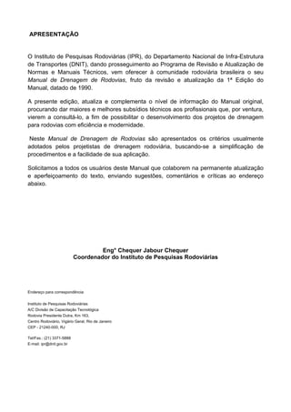 APRESENTAÇÃO
O Instituto de Pesquisas Rodoviárias (IPR), do Departamento Nacional de Infra-Estrutura
de Transportes (DNIT), dando prosseguimento ao Programa de Revisão e Atualização de
Normas e Manuais Técnicos, vem oferecer à comunidade rodoviária brasileira o seu
Manual de Drenagem de Rodovias, fruto da revisão e atualização da 1ª Edição do
Manual, datado de 1990.
A presente edição, atualiza e complementa o nível de informação do Manual original,
procurando dar maiores e melhores subsídios técnicos aos profissionais que, por ventura,
vierem a consultá-lo, a fim de possibilitar o desenvolvimento dos projetos de drenagem
para rodovias com eficiência e modernidade.
Neste Manual de Drenagem de Rodovias são apresentados os critérios usualmente
adotados pelos projetistas de drenagem rodoviária, buscando-se a simplificação de
procedimentos e a facilidade de sua aplicação.
Solicitamos a todos os usuários deste Manual que colaborem na permanente atualização
e aperfeiçoamento do texto, enviando sugestões, comentários e críticas ao endereço
abaixo.
Eng° Chequer Jabour Chequer
Coordenador do Instituto de Pesquisas Rodoviárias
Endereço para correspondência:
Instituto de Pesquisas Rodoviárias
A/C Divisão de Capacitação Tecnológica
Rodovia Presidente Dutra, Km 163,
Centro Rodoviário, Vigário Geral, Rio de Janeiro
CEP - 21240-000, RJ
Tel/Fax.: (21) 3371-5888
E-mail: ipr@dnit.gov.br
 