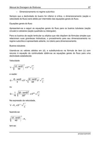 Manual de Drenagem de Rodovias 67
MT/DNIT/DPP/IPR
– Dimensionamento no regime subcrítico
Sempre que a declividade do bueiro for inferior à crítica, o dimensionamento (seção e
velocidade do fluxo) será obtido por intermédio das equações gerais do fluxo.
Equações gerais do fluxo
Apresentam-se a seguir as equações gerais do fluxo para os bueiros tubulares (seção
circular) e celulares (seção quadrada ou retangular).
Para os bueiros de seção lenticular ou elíptica que não dispõem de fórmulas simples que
relacionem suas grandezas hidráulicas, o procedimento para seu dimensionamento no
regime subcrítico é apresentado adiante, no roteiro para dimensionamento.
Bueiros tubulares
Usando-se os valores obtidos em (d), e substituindo-os na fórmula de item (c) com
recurso à equação da continuidade obtêm-se as equações gerais do fluxo para uma
declividade estabelecida
Velocidade:
n
I
xDx
4Ø
senØØ
V
1/2
2/3
2
3 ⎟
⎠
⎞
⎜
⎝
⎛ −
=
e vazão:
n
I
xD
4Ø
senØØ
xDx
8
senØØ
Q
1/2
3 22 −−
=
ou
( )
n
I
xDx
2Ø
senØØ
16
1
Q
1/2
8/33
2
5
−
=
Na expressão da velocidade,
n
I
xDxKV
/
/
v
21
32
=
fazendo-se:
v
2
3 K
4Ø
senØØ
=⎟
⎠
⎞
⎜
⎝
⎛ −
tem-se:
 
