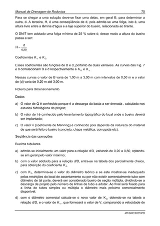 Manual de Drenagem de Rodovias 70
MT/DNIT/DPP/IPR
Para se chegar a uma solução deve-se fixar uma delas, em geral B, para determinar a
outra, d. A terceira, H, é uma conseqüência de d, pois admite-se uma folga, isto é, uma
altura livre entre a lâmina d'água e a laje superior do bueiro, relacionada ao tirante.
O DNIT tem adotado uma folga mínima de 25 % sobre d; desse modo a altura do bueiro
passa a ser:
800,
d
H =
Coeficientes vK e QK
Esses coeficientes são funções de B e d, portanto de duas variáveis. As curvas das Fig. 7
e 8 correlacionam B e d respectivamente a QK e vK
Nessas curvas o valor de B varia de 1,00 m a 3,00 m com intervalos de 0,50 m e o valor
de (d) varia de 0,20 m até 3,00 m.
Roteiro para dimensionamento
Dados
a) O valor de Q é conhecido porque é a descarga da bacia a ser drenada , calculada nos
estudos hidrológicos do projeto;
b) O valor de I é conhecido pelo levantamento topográfico do local onde o bueiro deverá
ser implantado;
c) O valor n (coeficiente de Manning) é conhecido pois depende da natureza do material
de que será feito o bueiro (concreto, chapa metálica, corrugada etc).
Seqüência das operações
Bueiros tubulares
a) admite-se inicialmente um valor para a relação d/D, variando de 0,20 a 0,80, optando-
se em geral pelo valor máximo;
b) com o valor adotado para a relação d/D, entra-se na tabela dos parcialmente cheios,
para obtenção do coeficiente QK
c) com QK determina-se o valor do diâmetro teórico e se este mostrar-se inadequado
pelas restrições do local de assentamento ou por não existir comercialmente tubo com
diâmetro de tal porte, deverá ser considerado bueiro de seção múltipla, dividindo-se a
descarga de projeto pelo número de linhas de tubo a adotar. Ao final será fixado para
a linha de tubos simples ou múltipla o diâmetro mais próximo comercialmente
disponível;
d) com o diâmetro comercial calcula-se o novo valor de QK obtendo-se na tabela a
relação d/D, e o valor de vK , que fornecerá o valor de V, comparando a velocidade de
 
