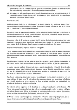 Manual de Drenagem de Rodovias 71
MT/DNIT/DPP/IPR
escoamento com os valores mínimo e máximo aceitáveis, função da sedimentação
das partículas em suspensão e da erosão das paredes dos tubos;
e) se os valores acima estiverem dentro dos limites estabelecidos, o dimensionamento é
concluído; caso contrário, faz-se nova tentativa com outra relação d/D, procurando-se
aumentar ou diminuir a velocidade.
Bueiros celulares
Com os valores de Q, I e n, calcula-se QK e com o valor de QK obtém-se o valor de d,
definindo-se conseqüentemente o valor B escolhido. Com os valores de B e d, na curva
de vK , obtêm-se vK e conseqüentemente V.
Estando o valor de V entre os limites permitidos e atendendo às condições locais, dá-se o
dimensionamento como aceito, caso contrário, procura-se, mediante novas tentativas,
dimensões que conduzam a valores aceitáveis.
Quando o valor de Q conduz a um valor de QK acima do limite superior das curvas, isso
significa a necessidade da adoção de bueiros duplos e triplos. O cálculo é então refeito
com o valor de Q dividido por 2 ou 3, conforme o número de linhas dos tubos.
Bueiros lenticulares ou elípticos metálicos corrugados
Tanto para os bueiros lenticulares como para aqueles de seção elíptica, por não se dispor
de formulas simples que expressam o fluxo conforme a variação de lâmina d'água, o
procedimento de cálculo atendendo a uma declividade de assentamento preestabelecida
será diferente.
Primeiramente deve-se calcular a vazão à seção plena para a declividade estabelecida e
também a altura crítica relativa à descarga dada para conhecer o regime a que se refere.
A vazão à plena seção é determinada com o auxílio das tabelas 19 ou 20 de onde são
extraídos a área e o perímetro molhado da seção plena. Definido o coeficiente n a partir
do tipo de corrugação escolhidos, determina-se, através da expressão de Manning e da
equação da continuidade, a vazão à plena seção.
Igualando a descarga de projeto à vazão escoada pelo bueiro, obtém-se através em um
dos gráficos do diagrama 19 o tirante crítico correspondente que servirá de referência
para definir o regime de funcionamento do fluxo na seção escolhida e a necessidade de
ampliação da área da seção considerada.
Se o tirante crítico superar a 65 % da altura da seção para os bueiros lenticulares e a 72
% da altura nos bueiros elípticos, deverá ser ensaiada seção maior ou seção múltipla,
considerando-se nesta última a descarga, e correspondentemente a vazão de projeto,
como sendo a descarga total dividida pelo número de linhas.
Definida a vazão à plena seção e a altura crítica referente à descarga de projeto, passa-
se ao dimensionamento hidráulico do bueiro funcionando parcialmente cheio.
 
