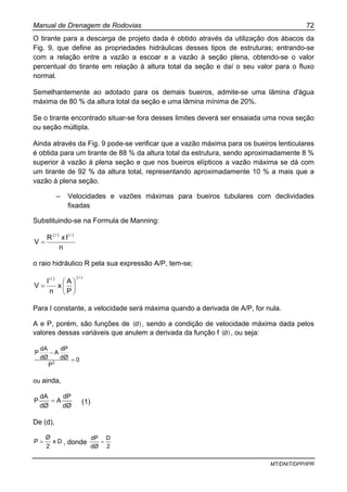 Manual de Drenagem de Rodovias 72
MT/DNIT/DPP/IPR
O tirante para a descarga de projeto dada é obtido através da utilização dos ábacos da
Fig. 9, que define as propriedades hidráulicas desses tipos de estruturas; entrando-se
com a relação entre a vazão a escoar e a vazão à seção plena, obtendo-se o valor
percentual do tirante em relação à altura total da seção e daí o seu valor para o fluxo
normal.
Semelhantemente ao adotado para os demais bueiros, admite-se uma lâmina d'água
máxima de 80 % da altura total da seção e uma lâmina mínima de 20%.
Se o tirante encontrado situar-se fora desses limites deverá ser ensaiada uma nova seção
ou seção múltipla.
Ainda através da Fig. 9 pode-se verificar que a vazão máxima para os bueiros lenticulares
é obtida para um tirante de 88 % da altura total da estrutura, sendo aproximadamente 8 %
superior à vazão à plena seção e que nos bueiros elípticos a vazão máxima se dá com
um tirante de 92 % da altura total, representando aproximadamente 10 % a mais que a
vazão à plena seção.
– Velocidades e vazões máximas para bueiros tubulares com declividades
fixadas
Substituindo-se na Formula de Manning:
n
IxR
V
// 2132
=
o raio hidráulico R pela sua expressão A/P, tem-se;
3221 //
P
A
x
n
I
V ⎟
⎠
⎞
⎜
⎝
⎛
=
Para I constante, a velocidade será máxima quando a derivada de A/P, for nula.
A e P, porém, são funções de ( )Ø , sendo a condição de velocidade máxima dada pelos
valores dessas variáveis que anulem a derivada da função f ( )Ø , ou seja:
0
P
dØ
dP
A
dØ
dA
P
2
=
−
ou ainda,
dØ
dP
A
dØ
dA
P = (1)
De (d),
Dx
2
Ø
P = , donde
2
D
dØ
dP
=
 