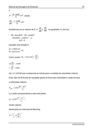 Manual de Drenagem de Rodovias 73
MT/DNIT/DPP/IPR
e
2
Dx
8
senØØ
A
−
= , donde
2
Dx
8
cosØ1
dØ
dA −
=
Substituindo-se os valores de P, A,
dØ
dP
e
dØ
dA
na igualdade (1), tem-se;
ØØtg
ouDsenØxØxDØcos
senØxDØDØxDØcosØD
33
33
=
=
−=−
equação cuja solução é:
27'10"257Ø
rad,4,4934Ø
0
=
=
ou
Como, porém, ⎟
⎠
⎞
⎜
⎝
⎛
−=
D
2d
1cosarc2Øc
0,626
D
2d
1
0,626
2
Ø
cos c
−=−
−=
daí, d = 0,813D que corresponde ao tirante para a condição da velocidade máxima.
Esse valor de Ø levado às equações gerais do fluxo para velocidade e vazão fornece:
a velocidade máxima
n
IxD
,V
//
máx
2132
4520=
e a vazão correspondente a esta velocidade
n
IxD
Q
2/13/8
309,0=
Vazão máxima
Associando-se a fórmula de Manning;
3221 //
P
A
x
n
I
V ⎟
⎠
⎞
⎜
⎝
⎛
=
 