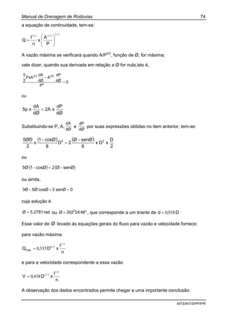 Manual de Drenagem de Rodovias 74
MT/DNIT/DPP/IPR
a equação de continuidade, tem-se:
32
2521
/
//
P
A
x
n
I
Q ⎟⎟
⎠
⎞
⎜⎜
⎝
⎛
=
A vazão máxima se verificará quando A/P5/2
, função de Ø, for máxima;
vale dizer, quando sua derivada em relação a Ø for nula,isto é,
0
P
dØ
dP
A
dØ
dA
PxA
2
5
2
5/23/2
=
−
ou
dØ
dP
x2A
dØ
dA
x5p =
Substituindo-se P, A,
dØ
dA
e
dØ
dP
por suas expressões obtidas no item anterior, tem-se:
( ) ( )
2
D
xDx
8
senØØ
2D
8
cosØ1
x
2
5ØD 22 −
=
−
ou
( ) ( )senØØ2cosØ15Ø −=−
ou ainda,
0senØ2cosØ5Ø3Ø =+−
cuja solução é
rad5,2781Ø = ou 24'46"302Ø 0
= , que corresponde a um tirante de D,d 9380=
Esse valor de Ø levado às equações gerais do fluxo para vazão e velocidade fornece:
para vazão máxima
n
I
xD,Q
/
/
máx
21
38
3350=
e para a velocidade correspondente a essa vazão
n
I
xD,V
/
/
21
32
4380=
A observação dos dados encontrados permite chegar a uma importante conclusão:
 