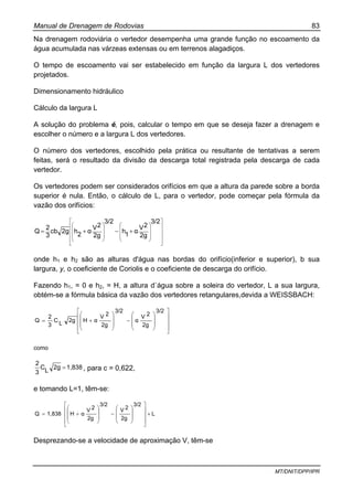Manual de Drenagem de Rodovias 83
MT/DNIT/DPP/IPR
Na drenagem rodoviária o vertedor desempenha uma grande função no escoamento da
água acumulada nas várzeas extensas ou em terrenos alagadiços.
O tempo de escoamento vai ser estabelecido em função da largura L dos vertedores
projetados.
Dimensionamento hidráulico
Cálculo da largura L
A solução do problema é, pois, calcular o tempo em que se deseja fazer a drenagem e
escolher o número e a largura L dos vertedores.
O número dos vertedores, escolhido pela prática ou resultante de tentativas a serem
feitas, será o resultado da divisão da descarga total registrada pela descarga de cada
vertedor.
Os vertedores podem ser considerados orifícios em que a altura da parede sobre a borda
superior é nula. Então, o cálculo de L, para o vertedor, pode começar pela fórmula da
vazão dos orifícios:
⎥
⎥
⎥
⎥
⎦
⎤
⎢
⎢
⎢
⎢
⎣
⎡
⎟⎟
⎟
⎠
⎞
⎜⎜
⎜
⎝
⎛
⎟⎟
⎟
⎠
⎞
⎜⎜
⎜
⎝
⎛
+−+=
3/2
2g
2V
α
1
h
3/2
2g
2V
α
2
h2gcb
3
2
Q
onde h1 e h2 são as alturas d'água nas bordas do orifício(inferior e superior), b sua
largura, y, o coeficiente de Coriolis e o coeficiente de descarga do orifício.
Fazendo h1, = 0 e h2, = H, a altura d`água sobre a soleira do vertedor, L a sua largura,
obtém-se a fórmula básica da vazão dos vertedores retangulares,devida a WEISSBACH:
⎥
⎥
⎥
⎦
⎤
⎢
⎢
⎢
⎣
⎡
⎟
⎟
⎠
⎞
⎜
⎜
⎝
⎛
−
⎟
⎟
⎠
⎞
⎜
⎜
⎝
⎛
+=
3/2
2g
2V
α
3/2
2g
2V
αH2g
L
C
3
2
Q
como
1,8382g
L
C
3
2
= , para c = 0,622,
e tomando L=1, têm-se:
L
3/2
2g
2V
3/2
2g
2V
αH1,838Q ×
⎥
⎥
⎥
⎦
⎤
⎢
⎢
⎢
⎣
⎡
⎟
⎟
⎠
⎞
⎜
⎜
⎝
⎛
−
⎟
⎟
⎠
⎞
⎜
⎜
⎝
⎛
+=
Desprezando-se a velocidade de aproximação V, têm-se
 