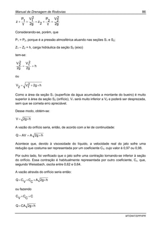 Manual de Drenagem de Rodovias 86
MT/DNIT/DPP/IPR
2g
2
2
V
γ
2
P
2
z
2g
2
1
V
γ
1
P
z ++=++
Considerando-se, porém, que
P1 = P2, porque é a pressão atmosférica atuando nas seções S1 e S2;
Z1 – Z2 = h, carga hidráulica da seção S2 (eixo)
tem-se:
h
2g
2
1
V
2g
2
2
V
+=
ou
h2g2
1
V
2
V ×+=
Como a área da seção S1 (superfície da água acumulada a montante do bueiro) é muito
superior à área da seção S2 (orifício), V1 será muito inferior a V2 e poderá ser desprezada,
sem que se cometa erro apreciável.
Desse modo, obtém-se:
h2gV ×=
A vazão do orifício seria, então, de acordo com a lei de continuidade:
h2gAAVQ ×==
Acontece que, devido à viscosidade do líquido, a velocidade real do jato sofre uma
redução que costuma ser representada por um coeficiente CV, cujo valor é 0,97 ou 0,98.
Por outro lado, foi verificado que o jato sofre uma contração tornando-se inferior à seção
do orifício. Essa contração é habitualmente representada por outro coeficiente, Cc, que,
segundo Weissbach, osciIa entre 0,62 e 0,64.
A vazão através do orifício seria então:
h2gA
C
C
V
CQ ×××=
ou fazendo
C
C
C
V
C =×
h2gCAQ ×=
 