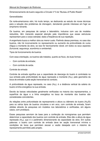 Manual de Drenagem de Rodovias 91
MT/DNIT/DPP/IPR
Dimensionamento de bueiro segundo a Circular nº 5 do “Bureau of Public Roads”
Generalidades
Os norte-americanos vêm, há muito tempo, se dedicando ao estudo de novas técnicas
para a solução dos problemas de drenagem, denotando grande interesse em fugir ao
empirismo reinante.
Os bueiros, em pesquisas de campo e laboratório, inclusive com uso de modelos
reduzidos, têm merecido especial atenção pela importância que essas estruturas
representam para o corpo estradal, dada a freqüência de sua repetição.
A engenharia busca a melhor obra ao menor custo. Partindo dessa premissa, no caso dos
bueiros, não há inconveniente no represamento ou aumento da profundidade do curso
d'água a montante da obra, se isso for tecnicamente viável, em todos os seus aspectos
(funcional, segurança, econômico e ambiental)
Tipos de funcionamento de bueiros
Com essa orientação, os bueiros são tratados, quanto ao fluxo, de duas formas:
− Com controle de entrada;
− Com controle de saída.
Controle de entrada
Controle de entrada significa que a capacidade de descarga do bueiro é controlada na
sua entrada pela profundidade da água represada a montante (HW), pela geometria da
boca de entrada e pela seção transversal do conduto.
A profundidade da água represada, no caso (HW), é a distância vertical da soleira do
bueiro à linha energética na sua entrada.
Devido às baixas velocidades geralmente verificadas na maioria dos represamentos, a
superfície da água e a linha energética na boca de montante dos bueiros são
consideradas coincidentes.
As relações entre profundidade de represamento e altura ou diâmetro do bueiro (HW/D)
para os vários tipos de bueiros circulares e em arco, com controle de entrada, foram
obtidas através de pesquisas em modelos nos laboratórios e verificadas, em alguns
casos, com protótipos.
Essas pesquisas serviram de base para a confecção de nomogramas que permitem
determinar a capacidade dos bueiros com controle de entrada. Eles dão a altura da água
represada (HW), que é o parâmetro dimensionante da capacidade da obra. Em outras
palavras: o bueiro com controle de entrada deve ter seção transversal mínima e
condições de boca que permitam escoar a vazão desejada com o máximo de
represamento permitido pelo projeto.
 