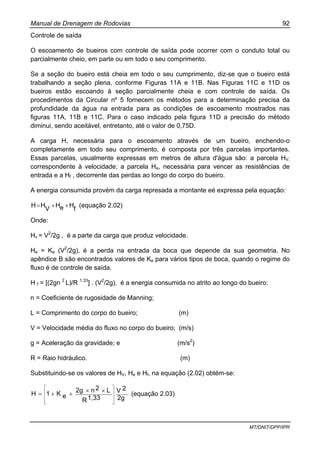 Manual de Drenagem de Rodovias 92
MT/DNIT/DPP/IPR
Controle de saída
O escoamento de bueiros com controle de saída pode ocorrer com o conduto total ou
parcialmente cheio, em parte ou em todo o seu comprimento.
Se a seção do bueiro está cheia em todo o seu cumprimento, diz-se que o bueiro está
trabalhando a seção plena, conforme Figuras 11A e 11B. Nas Figuras 11C e 11D os
bueiros estão escoando à seção parcialmente cheia e com controle de saída. Os
procedimentos da Circular nº 5 fornecem os métodos para a determinação precisa da
profundidade da água na entrada para as condições de escoamento mostrados nas
figuras 11A, 11B e 11C. Para o caso indicado pela figura 11D a precisão do método
diminui, sendo aceitável, entretanto, até o valor de 0,75D.
A carga H, necessária para o escoamento através de um bueiro, enchendo-o
completamente em todo seu comprimento, é composta por três parcelas importantes.
Essas parcelas, usualmente expressas em metros de altura d'água são: a parcela HV,
correspondente à velocidade; a parcela He, necessária para vencer as resistências de
entrada e a Hf , decorrente das perdas ao longo do corpo do bueiro.
A energia consumida provém da carga represada a montante eé expressa pela equação:
f
HeH
V
HH ++= (equação 2.02)
Onde:
Hv = V2
/2g , é a parte da carga que produz velocidade.
He = Ke (V2
/2g), é a perda na entrada da boca que depende da sua geometria. No
apêndice B são encontrados valores de Ke para vários tipos de boca, quando o regime do
fluxo é de controle de saída.
H f = [(2gn 2
L)/R 1,33
] . (V2
/2g), é a energia consumida no atrito ao longo do bueiro:
n = Coeficiente de rugosidade de Manning;
L = Comprimento do corpo do bueiro; (m)
V = Velocidade média do fluxo no corpo do bueiro; (m/s)
g = Aceleração da gravidade; e (m/s2
)
R = Raio hidráulico. (m)
Substituindo-se os valores de HV, He e Hf, na equação (2.02) obtém-se:
2g
2V
1,33R
L2n2g
eK1H
⎥
⎥
⎥
⎦
⎤
⎢
⎢
⎢
⎣
⎡
××
++= (equação 2.03)
 