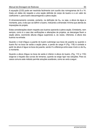 Manual de Drenagem de Rodovias 93
MT/DNIT/DPP/IPR
A equação (2.03) pode ser resolvida facilmente com auxílio dos nomogramas de 8 a 14.
Cada um deles diz respeito a uma seção definida do corpo do bueiro e a um valor do
coeficiente n, para bueiro descarregando a plena seção.
O dimensionamento consiste, portanto, na definição de HW, ou seja, a altura da água a
montante, pois, é ela que vai definir o bueiro, indicando a dimensão mínima que atenda às
imposições do projeto.
Estas considerações dizem respeito aos bueiros operando à plena seção. Entretanto, nem
sempre, como é o caso das verificações e alterações de projetos, as descargas fluem a
seção plena, ocorrendo alturas d'água superiores e, às vezes, inferiores, à altura dos
bueiros na entrada.
Quando o nível d'água a jusante do bueiro submerge sua boca de jusante ou quando o
bueiro flui na boca de saída a seção plena, a perda de carga H (Fig. 11B) é contada a
partir da altura d`água na boca de jusante, sendo H a diferença entre esse nível e o de HW
a montante.
Quando a altura d'água na boca de saída é inferior à altura do bueiro, (Fig. 11C e 11D)
exige-se o traçado das curvas de remanso, quando se exige rigor nas soluções. Para os
casos comuns este método permite soluções aceitáveis, como se verá a seguir.
 