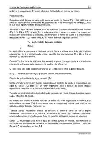 Manual de Drenagem de Rodovias 95
MT/DNIT/DPP/IPR
onde L é o comprimento do bueiro e Io a sua declividade em metros por metro.
Pesquisa de HW
Quando o nível d'água na saída está acima da crista do bueiro (Fig. 11A), obtém-se a
altura do represamento a montante (HW) somando-se H ao nível d'água na saída (TW), isto
é, ho é igual à profundidade da água na saída.
Se o nível d'água na saída está em nível ou abaixo da crista do bueiro na boca de jusante
(Fig. 11B, 11C e 11D), a definição de h0 torna-se mais complexa, uma vez que devem ser
levadas em consideração a descarga, as dimensões e forma do bueiro e a profundidade
da água na saída (TW). Nesse caso, h0 é o maior dos dois seguintes valores:
TW (profundidade d'água na saída) ou
dc + D
2
h0, nesta última expressão é a distância vertical desde a soleira até a linha piezométrica
equivalente, dc é a profundidade crítica, extraída dos nomogramas 15 a 20, e D é o
diâmetro ou altura do bueiro.
Quando TW é o valor de h0 (maior dos valores), o ponto correspondente à profundidade
crítica está suficientemente submerso de modo a não afetar HW.
O valor de dc não pode exceder ao valor de D, sendo este o limite superior daquele.
A Fig. 12 fornece a visualização gráfica do que foi dito anteriormente.
Cálculo da profundidade da água na saída (TW)
Sendo um fator externo, em bueiros escoando com controle de saída, a profundidade da
água na saída (TW) pode ser um fator importante para o cálculo da altura d'água
represada a montante HW e da capacidade hidráulica do bueiro.
TW pode ser controlado através de obstrução na saída, por níveis d'água de outros cursos
ou por influência de marés.
Na maioria das vezes os canais naturais de saída são mais largos que os bueiros, e a
profundidade da água (TW) é bem menor que a profundidade crítica, não influindo no
cálculo da altura d'água a montante HW.
Todavia, sendo necessário efetuar os cálculos e tendo o canal de saída seção
transversal, declividade e rugosidade razoavelmente uniformes, pode-se determinar
aproximadamente a profundidade do fluxo no canal de saída pela fórmula de Manning.
Sendo TW influenciado pelo nível d'água de outros cursos, ou marés, recomenda-se a
utilização das equações da dinâmica do movimento uniformemente variado, "Curva de
Remanso", apresentado no item 1.4.
 