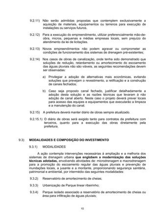9.2.11) Não serão admitidas propostas que contemplem exclusivamente a
               aquisição de materiais, equipamentos ou terrenos para execução de
               instalações ou serviços futuros.

       9.2.12) Para a execução do empreendimento, utilizar preferencialmente mão-de-
               obra, micros, pequenas e médias empresas locais, sem prejuízo do
               atendimento da lei de licitações.

       9.2.13) Novos empreendimentos não podem agravar ou comprometer as
               condições de funcionamento dos sistemas de drenagem pré-existentes;

       9.2.14) Nos casos de obras de canalização, onde tenha sido demonstrado que
               soluções de redução, retardamento ou amortecimento do escoamento
               das águas pluviais não são viáveis, as seguintes recomendações devem
               ser observadas:

                 a) Privilegiar a adoção de alternativas mais econômicas, evitando
                    soluções que prevejam o revestimento, a retificação e a construção
                    de canais fechados;

                 b) Caso seja proposto canal fechado, justificar detalhadamente a
                    adoção desta solução e as razões técnicas que levaram à não
                    adoção de canal aberto. Neste caso o projeto deverá prever locais
                    para acesso das equipes e equipamentos que executarão a limpeza
                    e a manutenção do canal.

       9.2.15)   A prefeitura deverá manter diário de obras sempre atualizado.

       9.2.15.1) O diário de obras será exigido tanto para contratos da prefeitura com
                 terceiros, quanto para a execução das obras diretamente pela
                 prefeitura.



9.3)   MODALIDADES E COMPOSIÇÃO DO INVESTIMENTO

       9.3.1)    MODALIDADES

             A ação contempla intervenções necessárias à ampliação e a melhoria dos
       sistemas de drenagem urbana que englobem a modernização das soluções
       técnicas adotadas, envolvendo atividades de: microdrenagem e macrodrenagem
       para a promoção do escoamento regular das águas pluviais e prevenção de
       inundações locais, a jusante e a montante, proporcionando segurança sanitária,
       patrimonial e ambiental, por intermédio das seguintes modalidades:

       9.3.2)    Reservatório de amortecimento de cheias;

       9.3.3)    Urbanização de Parque linear ribeirinho;

       9.3.4)    Parque isolado associado a reservatório de amortecimento de cheias ou
                 área para infiltração de águas pluviais;



                                           10
 