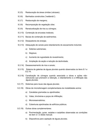9.3.5)    Restauração de áreas úmidas (várzeas);

9.3.6)    Banhados construídos (“wetlands”);

9.3.7)    Restauração de margens;

9.3.8)    Recomposição de vegetação ciliar;

9.3.9)    Renaturalização de rios ou córregos;

9.3.10) Contenção de encostas instáveis;

9.3.11) Bacias de contenção de sedimentos;

9.3.12) Dissipadores de energia;

9.3.13) Adequação de canais para retardamento do escoamento incluindo:

          a)   Soleiras submersas;

          b)   Degraus;

          c)   Aumento da rugosidade do revestimento;

          d) Ampliação da seção e redução da declividade;

9.3.14) Desassoreamento de rios e canais;

9.3.15)    Sistema de galerias de águas pluviais quando observados os itens 9.1 e
          9.2.14;

9.3.16) Canalização de córregos quando associada a obras e ações não-
        estruturais que priorizem a retenção, o retardamento e a infiltração das
        águas pluviais;

9.3.17)   Sistemas para reuso das águas pluviais;

9.3.18)   Obras de microdrenagem complementares às modalidades acima:

          a)   Canaletas gramadas ou ajardinadas;

          b) Valas, trincheiras e poços de infiltração;

          c)   Microreservatórios;

          d) Coberturas ajardinadas de edifícios públicos.

9.3.19)   Outras obras complementares:

          a) Pavimentação, guias, sarjetas e sarjetões observadas as condições
             do item 3.1.3 deste manual;

          b) Dispositivos para captação de águas pluviais;


                                     11
 