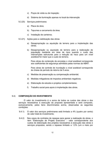 c)   Poços de visita ou de inspeção;

                 d) Sistema de iluminação apenas no local da intervenção

       9.3.20)   Serviços preliminares:

                 a) Placa da obra;

                 b) Tapumes e cercamento da área;

                 c)   Instalação de canteiros;

       9.3.21)   Ações para a viabilização das obras:

                 a) Desapropriação ou aquisição de terreno para a implantação das
                    obras;

                 b) Desapropriação ou aquisição de terreno para a realocação de
                    população residente em área de risco quando o custo das
                    intervenções estruturais para a redução do risco para um nível
                    aceitável for maior que o custo do terreno.

                      Para obras de contenção de encostas o nível aceitável corresponde
                      aos coeficientes de segurança admitidos pelas normas da ABNT.

                      Para obras de controle de inundação o nível aceitável corresponde
                      às cheias de período de retorno de 5 anos.

                 c)   Medidas de preservação ou compensação ambiental;

                 d)   Medidas mitigadoras de impactos ambientais negativos;

                 e)   Elaboração de estudos e projetos complementares;

                 f)   Trabalho social para apoio à implantação das obras.



9.4)   COMPOSIÇÃO DO INVESTIMENTO

             O valor do investimento é a soma de todos os custos das obras e dos
       serviços necessários à execução da proposta apresentada e será composto,
       exclusivamente, pelos itens discriminados acima, observadas as seguintes
       condições:

       9.4.1)    O valor dos serviços preliminares está limitado a 4% (quatro por cento)
                 do valor total do investimento;

       9.4.2)    Nos casos de contratos de repasse para apoiar a realização de obras, o
                 item “Elaboração de Projeto Executivo” - valor correspondente aos
                 custos de elaboração dos projetos necessários à execução das obras e
                 serviços propostos, sendo o repasse limitado a 1,5% (um e meio por


                                             12
 